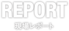 REPORT 現場レポート