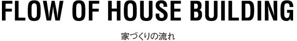 FLOW OF HOUSE BUILDING 家づくりの流れ